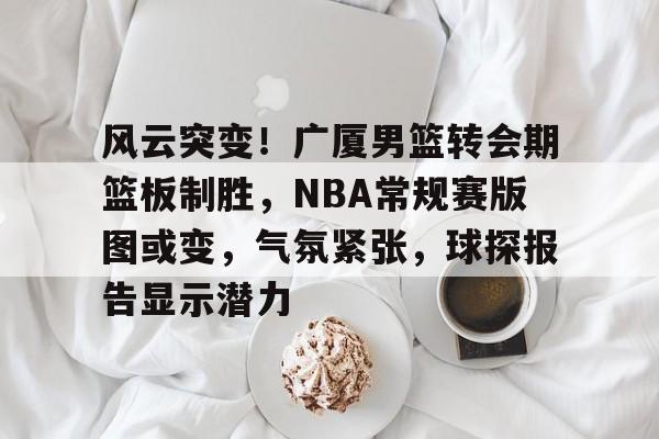 米兰体育入口-风云突变！广厦男篮转会期篮板制胜，NBA常规赛版图或变，气氛紧张，球探报告显示潜力